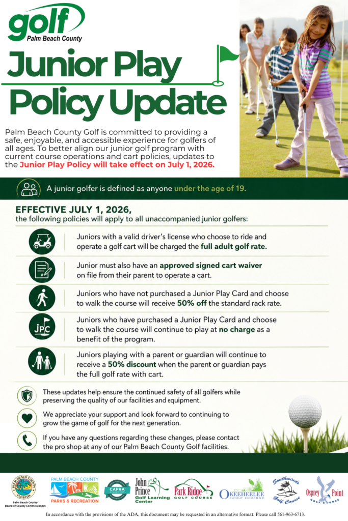 Junior Play Policy Update Junior Play Policy Update - Palm Beach County Golf is committed to providing a safe, enjoyable, and accessible experience for golfers of all ages. To better align our junior golf program with current course operations and cart policies, updates to the Junior Play Policy will take effect on July 1, 2026. Definition: A junior golfer is defined as anyone under the age of 19. Effective July 1, 2026 The following policies will apply to all unaccompanied junior golfers: Golf Cart Operation: Juniors with a valid driver’s license who choose to ride and operate a golf cart will be charged the full adult golf rate. Cart Waiver: Juniors must also have an approved signed cart waiver on file from their parent to operate a cart. Walking (No Junior Play Card): Juniors who have not purchased a Junior Play Card and choose to walk the course will receive 50% off the standard rack rate. Walking (With Junior Play Card): Juniors who have purchased a Junior Play Card and choose to walk the course will continue to play at no charge as a benefit of the program. Accompanied Juniors: Juniors playing with a parent or guardian will continue to receive a 50% discount when the parent or guardian pays the full golf rate with cart. Additional Notes These updates help ensure the continued safety of all golfers while preserving the quality of our facilities and equipment. We appreciate your support and look forward to continuing to grow the game of golf for juniors.